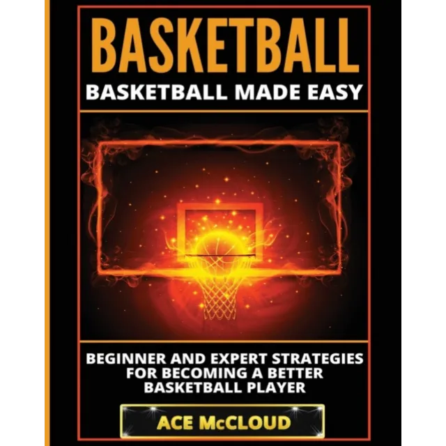 Basketball : Basketball Made Easy : Beginner and Expert Strategies For Becoming A Better Basketball Player